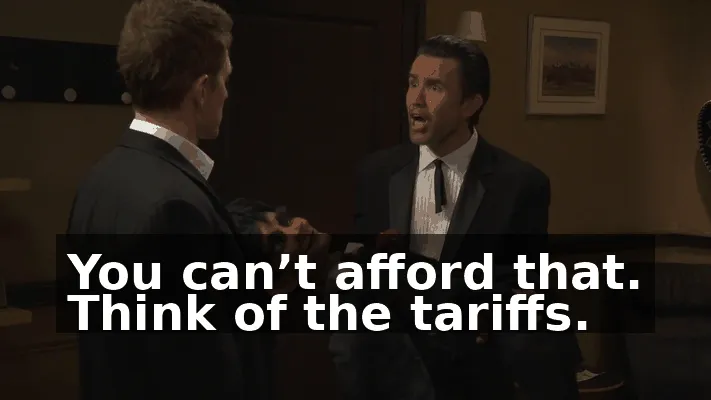You can’t afford that. Think of the tariffs.